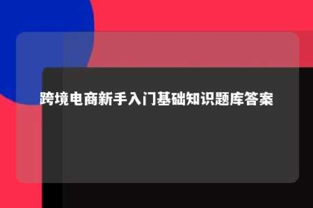 跨境电商新手入门基础知识题库答案 跨境电商基础知识简介