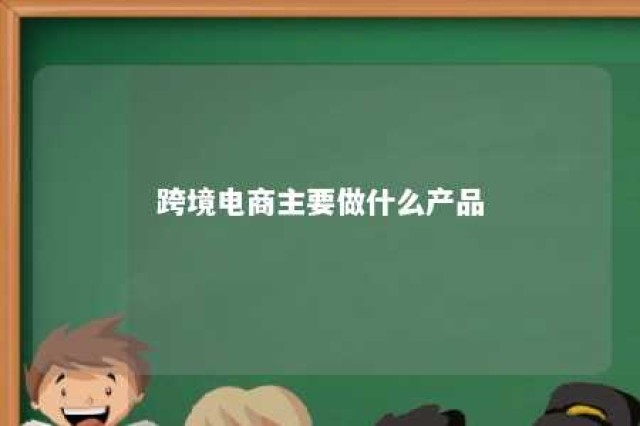 跨境电商主要做什么产品 跨境电商主要做什么业务