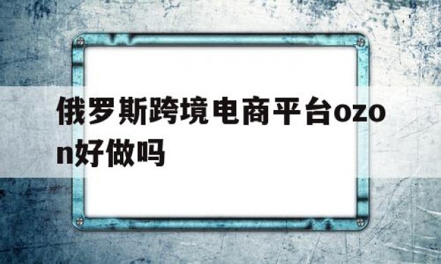 俄罗斯跨境电商平台ozon好做吗的简单介绍