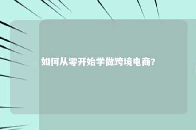 如何从零开始学做跨境电商? 新手怎样做跨境电商工作